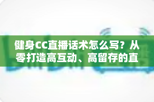 健身CC直播话术怎么写？从零打造高互动、高留存的直播脚本全攻略