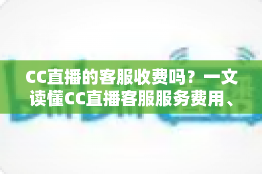 CC直播的客服收费吗？一文读懂CC直播客服服务费用、联系方式与防骗指南