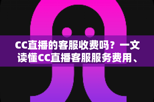 CC直播的客服收费吗？一文读懂CC直播客服服务费用、联系方式与防骗指南
