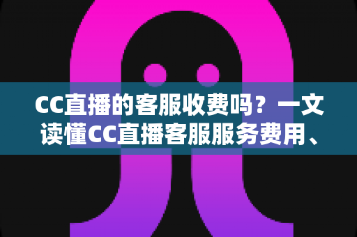 CC直播的客服收费吗？一文读懂CC直播客服服务费用、联系方式与防骗指南
