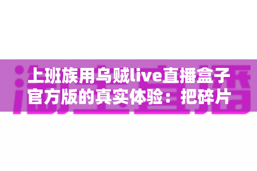 上班族用乌贼live直播盒子官方版的真实体验：把碎片时间变成放松时刻的全能追播神器