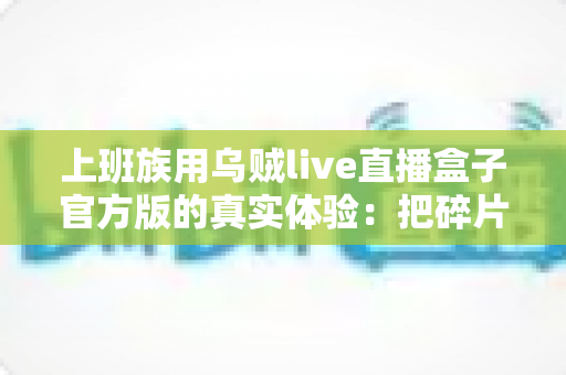 上班族用乌贼live直播盒子官方版的真实体验：把碎片时间变成放松时刻的全能追播神器