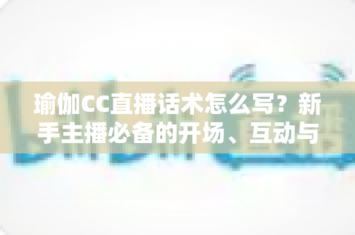 瑜伽CC直播话术怎么写？新手主播必备的开场、互动与成交全流程实战指南