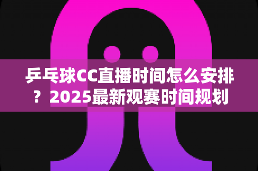 乒乓球CC直播时间怎么安排？2025最新观赛时间规划全攻略