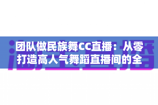 团队做民族舞CC直播：从零打造高人气舞蹈直播间的全方位运营指南