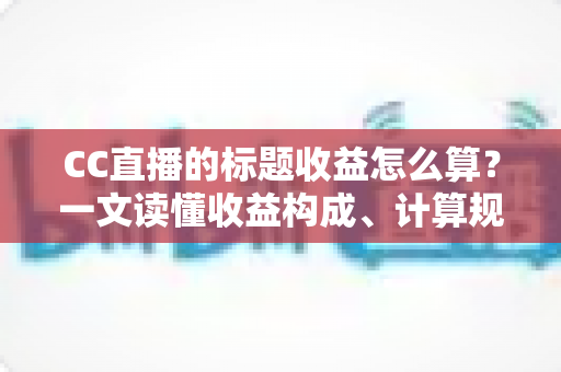 CC直播的标题收益怎么算？一文读懂收益构成、计算规则与提升技巧