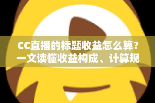 CC直播的标题收益怎么算？一文读懂收益构成、计算规则与提升技巧