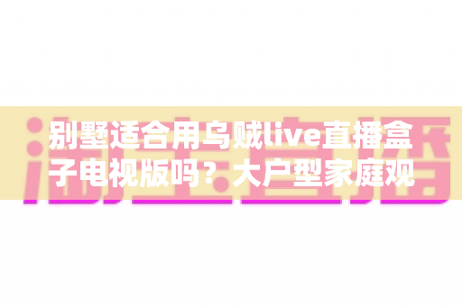 别墅适合用乌贼live直播盒子电视版吗?大户型家庭观影方案全面解析 别墅适合用乌贼live直播盒子电视版吗?大户型家庭观影方案全面解析