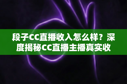 段子CC直播收入怎么样？深度揭秘CC直播主播真实收益来源与影响因素全解析