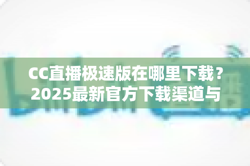 CC直播极速版在哪里下载?2025最新官方下载渠道与安装教程全解析 CC直播极速版在哪里下载?2025最新官方下载渠道与安装教程全解析