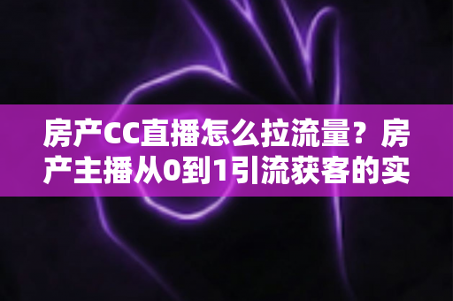 房产CC直播怎么拉流量？房产主播从0到1引流获客的实战全攻略
