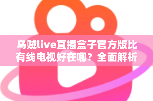 乌贼live直播盒子官方版比有线电视好在哪？全面解析家庭观影升级新选择