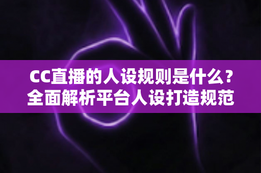 CC直播的人设规则是什么？全面解析平台人设打造规范与主播运营指南