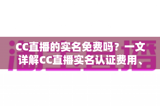 CC直播的实名免费吗？一文详解CC直播实名认证费用、流程与常见问题