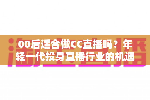 00后适合做CC直播吗？年轻一代投身直播行业的机遇与挑战全解析