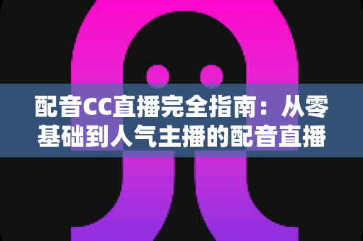 配音CC直播完全指南：从零基础到人气主播的配音直播进阶实战手册