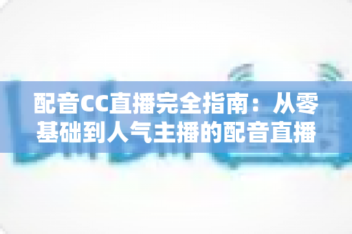 配音CC直播完全指南：从零基础到人气主播的配音直播进阶实战手册