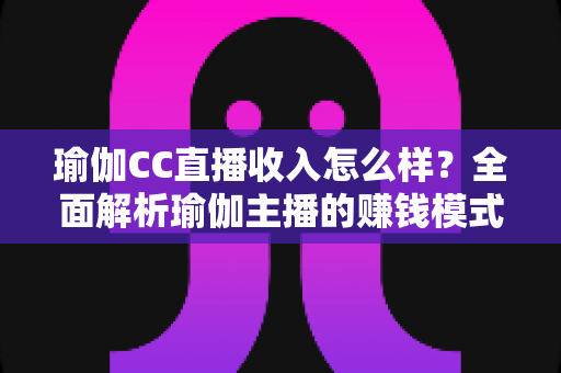 瑜伽CC直播收入怎么样?全面解析瑜伽主播的赚钱模式与真实收益水平 瑜伽CC直播收入怎么样?全面解析瑜伽主播的赚钱模式与真实收益水平
