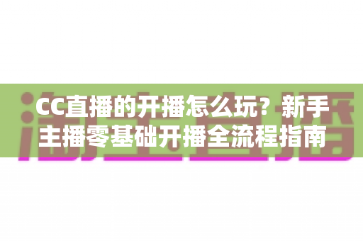 CC直播的开播怎么玩?新手主播零基础开播全流程指南与涨粉技巧详解 CC直播的开播怎么玩?新手主播零基础开播全流程指南与涨粉技巧详解