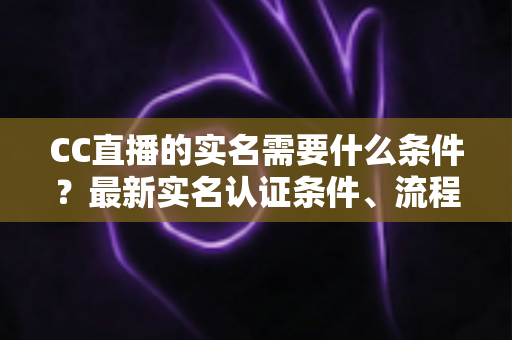 CC直播的实名需要什么条件？最新实名认证条件、流程与常见问题全解析