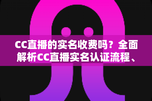 CC直播的实名收费吗?全面解析CC直播实名认证流程、费用与常见疑问 CC直播的实名收费吗?全面解析CC直播实名认证流程、费用与常见疑问