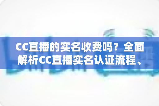 CC直播的实名收费吗?全面解析CC直播实名认证流程、费用与常见疑问 CC直播的实名收费吗?全面解析CC直播实名认证流程、费用与常见疑问