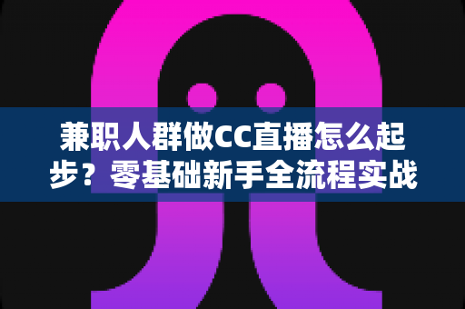 兼职人群做CC直播怎么起步？零基础新手全流程实战指南与快速上手攻略