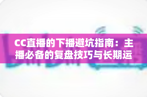 CC直播的下播避坑指南:主播必备的复盘技巧与长期运营策略全解析 CC直播的下播避坑指南:主播必备的复盘技巧与长期运营策略全解析
