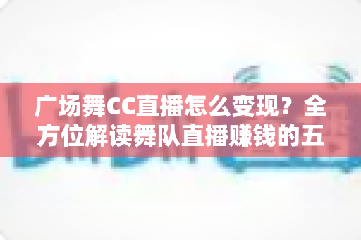 广场舞CC直播怎么变现？全方位解读舞队直播赚钱的五大途径与运营实战指南