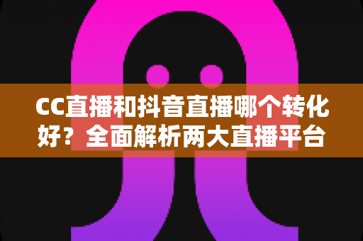 CC直播和抖音直播哪个转化好？全面解析两大直播平台的转化率差异与选择指南