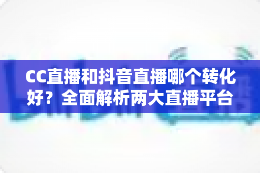 CC直播和抖音直播哪个转化好？全面解析两大直播平台的转化率差异与选择指南