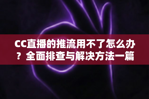 CC直播的推流用不了怎么办？全面排查与解决方法一篇搞定