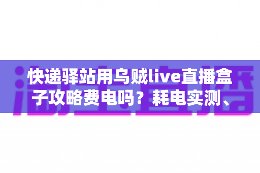 快递驿站用乌贼live直播盒子攻略费电吗？耗电实测、使用攻略与省电技巧一网打尽