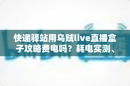 快递驿站用乌贼live直播盒子攻略费电吗？耗电实测、使用攻略与省电技巧一网打尽