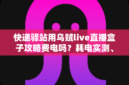 快递驿站用乌贼live直播盒子攻略费电吗？耗电实测、使用攻略与省电技巧一网打尽