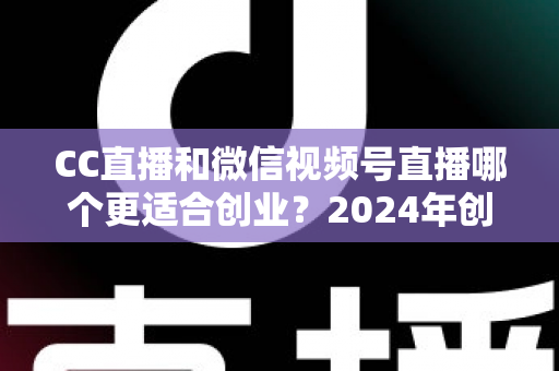 CC直播和微信视频号直播哪个更适合创业？2024年创业者必看的平台选择深度解析指南