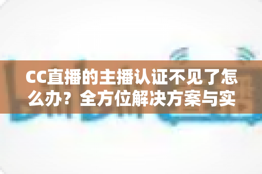 CC直播的主播认证不见了怎么办？全方位解决方案与实用指南助你快速恢复认证