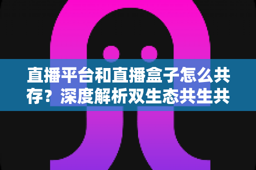 直播平台和直播盒子怎么共存?深度解析双生态共生共赢的运营新思路与未来发展趋势 直播平台和直播盒子怎么共存?深度解析双生态共生共赢的运营新思路与未来发展趋势