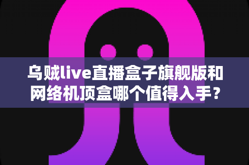 乌贼live直播盒子旗舰版和网络机顶盒哪个值得入手?2025最新电视盒子选购对比全攻略 乌贼live直播盒子旗舰版和网络机顶盒哪个值得入手?2025最新电视盒子选购对比全攻略