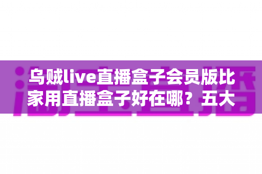 乌贼live直播盒子会员版比家用直播盒子好在哪?五大核心优势与选购指南全解析 乌贼live直播盒子会员版比家用直播盒子好在哪?五大核心优势与选购指南全解析