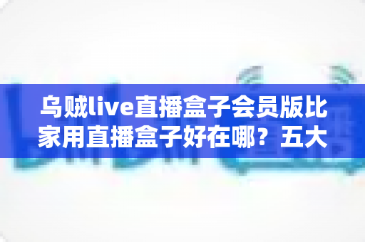 乌贼live直播盒子会员版比家用直播盒子好在哪?五大核心优势与选购指南全解析 乌贼live直播盒子会员版比家用直播盒子好在哪?五大核心优势与选购指南全解析