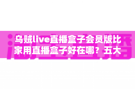 乌贼live直播盒子会员版比家用直播盒子好在哪？五大核心优势与选购指南全解析