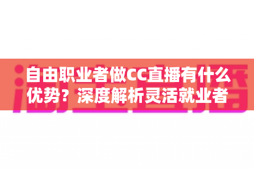 自由职业者做CC直播有什么优势?深度解析灵活就业者的直播变现新赛道 自由职业者做CC直播有什么优势?深度解析灵活就业者的直播变现新赛道