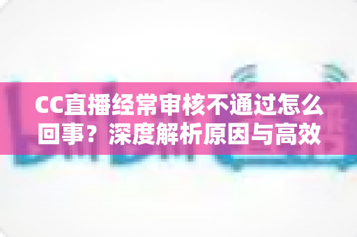 CC直播经常审核不通过怎么回事?深度解析原因与高效解决方法全攻略 CC直播经常审核不通过怎么回事?深度解析原因与高效解决方法全攻略