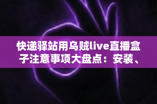 快递驿站用乌贼live直播盒子注意事项大盘点：安装、合规与运营全流程指南