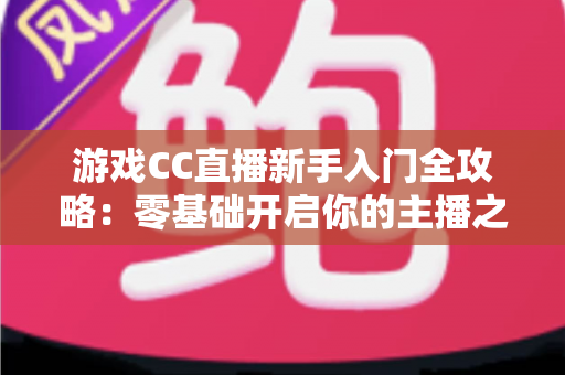 游戏CC直播新手入门全攻略：零基础开启你的主播之路必备指南