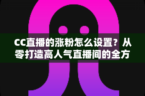 CC直播的涨粉怎么设置?从零打造高人气直播间的全方位涨粉攻略 CC直播的涨粉怎么设置?从零打造高人气直播间的全方位涨粉攻略