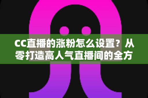 CC直播的涨粉怎么设置?从零打造高人气直播间的全方位涨粉攻略 CC直播的涨粉怎么设置?从零打造高人气直播间的全方位涨粉攻略