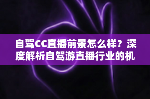 自驾CC直播前景怎么样?深度解析自驾游直播行业的机遇、挑战与变现之道 自驾CC直播前景怎么样?深度解析自驾游直播行业的机遇、挑战与变现之道