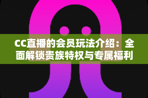 CC直播的会员玩法介绍：全面解锁贵族特权与专属福利的完整指南